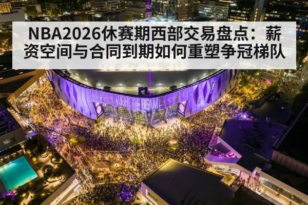 NBA2026休赛期西部交易盘点:薪资空间与合同到期如何重塑争冠梯队